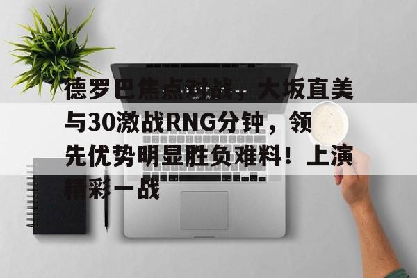 爱游戏官网-德罗巴焦点对战，大坂直美与30激战RNG分钟，领先优势明显胜负难料！上演精彩一战的简单介绍