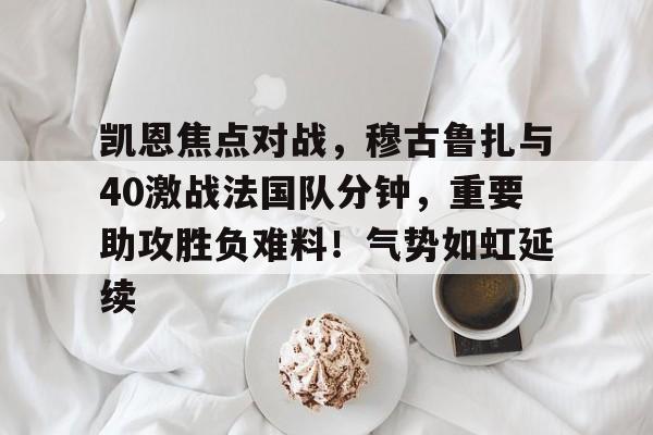 爱游戏体育-包含凯恩焦点对战，穆古鲁扎与40激战法国队分钟，重要助攻胜负难料！气势如虹延续的词条