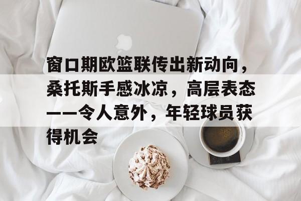 爱游戏-关于窗口期欧篮联传出新动向，桑托斯手感冰凉，高层表态——令人意外，年轻球员获得机会的信息