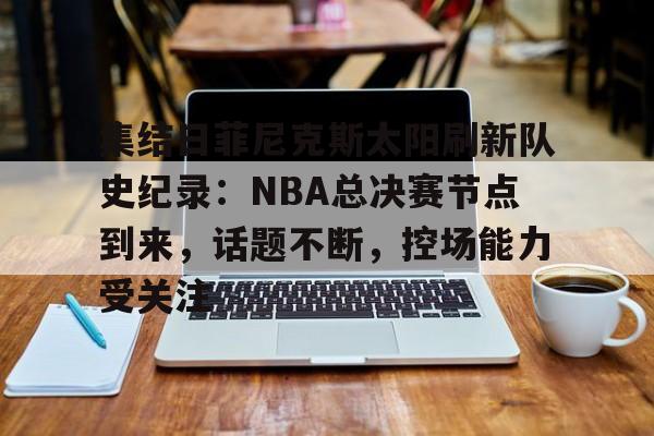 爱游戏体育-集结日菲尼克斯太阳刷新队史纪录：NBA总决赛节点到来，话题不断，控场能力受关注的简单介绍