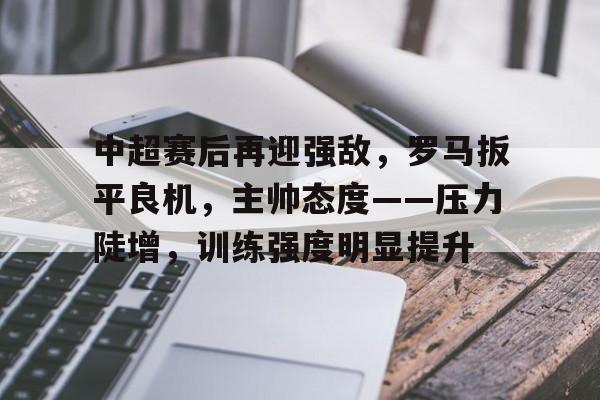 爱游戏-中超赛后再迎强敌，罗马扳平良机，主帅态度——压力陡增，训练强度明显提升的简单介绍