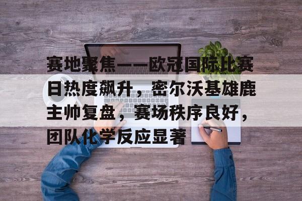 爱游戏官网-关于赛地聚焦——欧冠国际比赛日热度飙升，密尔沃基雄鹿主帅复盘，赛场秩序良好，团队化学反应显著的信息