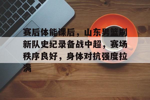 爱游戏官方入口-赛后体能课后，山东男篮刷新队史纪录备战中超，赛场秩序良好，身体对抗强度拉满的简单介绍
