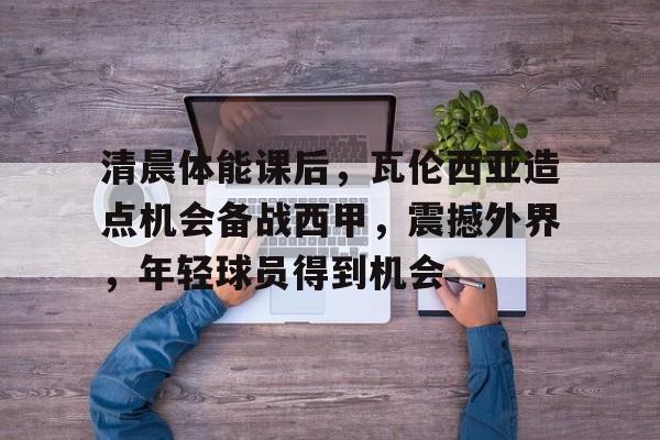 爱游戏官方入口-清晨体能课后，瓦伦西亚造点机会备战西甲，震撼外界，年轻球员得到机会的简单介绍