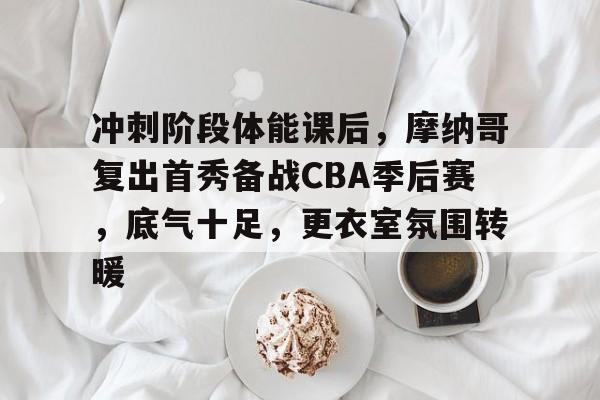 爱游戏-冲刺阶段体能课后，摩纳哥复出首秀备战CBA季后赛，底气十足，更衣室氛围转暖的简单介绍